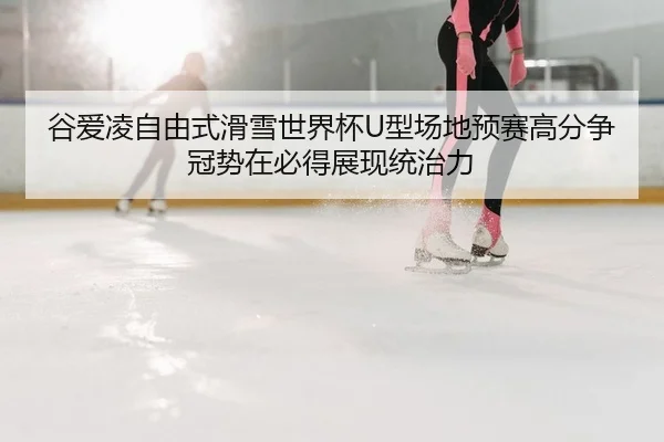 谷爱凌自由式滑雪世界杯U型场地预赛高分争冠势在必得展现统治力