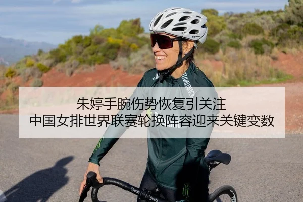 朱婷手腕伤势恢复引关注 中国女排世界联赛轮换阵容迎来关键变数